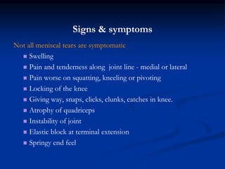 Signs & symptoms 
Not all meniscal tears are symptomatic 
 Swelling 
 Pain and tenderness along joint line - medial or lateral 
 Pain worse on squatting, kneeling or pivoting 
 Locking of the knee 
 Giving way, snaps, clicks, clunks, catches in knee. 
 Atrophy of quadriceps 
 Instability of joint 
 Elastic block at terminal extension 
 Springy end feel 
 