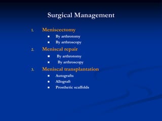 Surgical Management 
1. Meniscectomy 
 By arthrotomy 
 By arthroscopy 
2. Meniscal repair 
 By arthrotomy 
 By arthroscopy 
3. Meniscal transplantation 
 Autografts 
 Allograft 
 Prosthetic scaffolds 
 