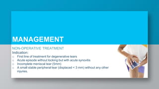 NON-OPERATIVE TREATMENT
Indication:
o First line of treatment for degenerative tears
o Acute episode without locking but with acute synovitis
o Incomplete meniscal tear (5mm)
o A small stable peripheral tear (displaced < 3 mm) without any other
injuries.
MANAGEMENT
 
