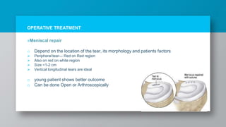 OPERATIVE TREATMENT
»Meniscal repair
o Depend on the location of the tear, its morphology and patients factors
 Peripheral tear--- Red on Red region
 Also on red on white region
 Size <1-2 cm
 Vertical longitudinal tears are ideal
o young patient shows better outcome
o Can be done Open or Arthroscopically
 