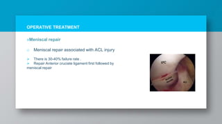 OPERATIVE TREATMENT
»Meniscal repair
o Meniscal repair associated with ACL injury
 There is 30-40% failure rate .
 Repair Anterior cruciate ligament first followed by
meniscal repair
 