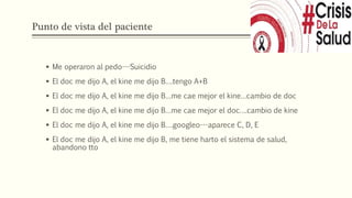 Punto de vista del paciente
 Me operaron al pedo---Suicidio
 El doc me dijo A, el kine me dijo B….tengo A+B
 El doc me dijo A, el kine me dijo B…me cae mejor el kine…cambio de doc
 El doc me dijo A, el kine me dijo B…me cae mejor el doc….cambio de kine
 El doc me dijo A, el kine me dijo B….googleo---aparece C, D, E
 El doc me dijo A, el kine me dijo B, me tiene harto el sistema de salud,
abandono tto
 