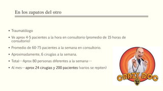 En los zapatos del otro
 Traumatólogo
 Ve aprox 4-5 pacientes a la hora en consultorio (promedio de 15 horas de
consultorio)
 Promedio de 60-75 pacientes a la semana en consultorio.
 Aproximadamente, 6 cirugías a la semana.
 Total---Aprox 80 personas diferentes a la semana---
 Al mes---aprox 24 cirugias y 200 pacientes (varios se repiten)
 