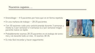 Nuestros zapatos….
 Kinesiólogo----4-5 pacientes por hora que ve en forma repetida
 En una mañana de trabajo----20-25 pacientes
 Con 10 sesiones cada uno—prácticamente durante 3 semanas y
media (a 3 por semana) o 5 semanas (a 2 por semana) ningún
paciente nuevo se repite.
 Probablemente veamos 20-25 pacientes en mi trabajo de lunes-
mie y vie durante todo un mes. O veamos 30-35.
 Es más fácil recordar y hacer seguimiento
 