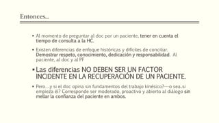 Entonces...
 Al momento de preguntar al doc por un paciente, tener en cuenta el
tiempo de consulta a la HC.
 Existen diferencias de enfoque históricas y difíciles de conciliar.
Demostrar respeto, conocimiento, dedicación y responsabilidad. Al
paciente, al doc y al PF
 Las diferencias NO DEBEN SER UN FACTOR
INCIDENTE EN LA RECUPERACIÓN DE UN PACIENTE.
 Pero….y si el doc opina sin fundamentos del trabajo kinésico?---o sea..si
empieza él? Corresponde ser moderado, proactivo y abierto al diálogo sin
mellar la confianza del paciente en ambos.
 