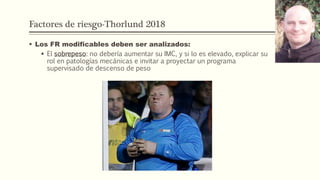 Factores de riesgo-Thorlund 2018
 Los FR modificables deben ser analizados:
 El sobrepeso: no debería aumentar su IMC, y si lo es elevado, explicar su
rol en patologías mecánicas e invitar a proyectar un programa
supervisado de descenso de peso
 