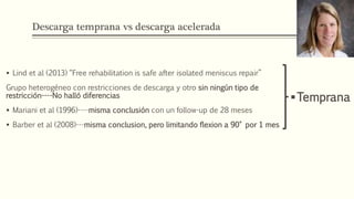 Descarga temprana vs descarga acelerada
 Lind et al (2013) “Free rehabilitation is safe after isolated meniscus repair”
Grupo heterogéneo con restricciones de descarga y otro sin ningún tipo de
restricción----No halló diferencias
 Mariani et al (1996)----misma conclusión con un follow-up de 28 meses
 Barber et al (2008)---misma conclusion, pero limitando flexion a 90° por 1 mes
Temprana
 