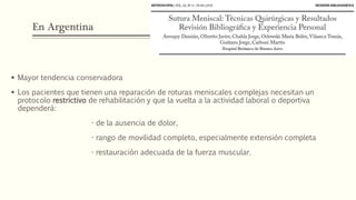 En Argentina
 Mayor tendencia conservadora
 Los pacientes que tienen una reparación de roturas meniscales complejas necesitan un
protocolo restrictivo de rehabilitación y que la vuelta a la actividad laboral o deportiva
dependerá:
- de la ausencia de dolor,
- rango de movilidad completo, especialmente extensión completa
- restauración adecuada de la fuerza muscular.
 