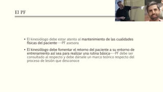 El PF
 El kinesiólogo debe estar atento al mantenimiento de las cualidades
físicas del paciente----PF asesora
 El kinesiólogo debe fomentar el retorno del paciente a su entorno de
entrenamiento así sea para realizar una rutina básica----PF debe ser
consultado al respecto y debe dársele un marco teórico respecto del
proceso de lesión que desconoce
 