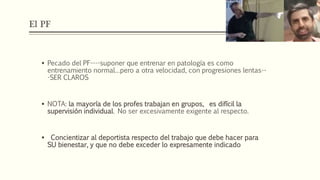 El PF
 Pecado del PF----suponer que entrenar en patología es como
entrenamiento normal…pero a otra velocidad, con progresiones lentas--
-SER CLAROS
 NOTA: la mayoría de los profes trabajan en grupos, es difícil la
supervisión individual. No ser excesivamente exigente al respecto.
 Concientizar al deportista respecto del trabajo que debe hacer para
SU bienestar, y que no debe exceder lo expresamente indicado
 