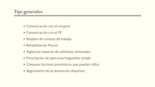 Tips generales
 Comunicación con el cirujano
 Comunicación con el PF
 Respeto de campos de trabajo
 Rehabilitación Precoz
 Vigilancia respecto de estímulos semanales
 Prescripción de ejercicios hogareños simple
 Chequear factores pronósticos que puedan influir
 Seguimiento de la reinserción deportiva
 