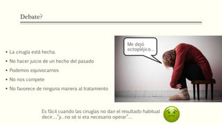 Debate?
 La cirugía está hecha.
 No hacer juicio de un hecho del pasado
 Podemos equivocarnos
 No nos compete
 No favorece de ninguna manera al tratamiento
Me dejó
octopléjico…
Es fácil cuando las cirugías no dan el resultado habitual
decir….”y…no sé si era necesario operar”…
 