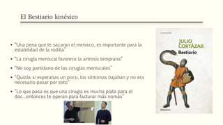 El Bestiario kinésico
 “Una pena que te sacaran el menisco, es importante para la
estabilidad de la rodilla”
 “La cirugía meniscal favorece la artrosis temprana”
 “No soy partidario de las cirugías meniscales”
 “Quizás si esperabas un poco, los síntomas bajaban y no era
necesario pasar por esto”
 “Lo que pasa es que una cirugía es mucha plata para el
doc…entonces te operan para facturar más nomás”
 