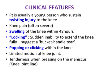 CLINICAL FEATURES
• Pt is usually a young person who sustain
twisting injury to the knee
• Knee pain (often severe)
• Swelling of the knee within 48hours
• “Locking” : Sudden inability to extend the knee
fully – suggest a ‘bucket-handle tear’.
• Popping or clicking within the knee.
• Limited motion of knee joint.
• Tenderness when pressing on the meniscus
(Knee joint line)
 