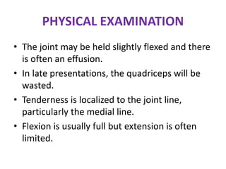 PHYSICAL EXAMINATION
• The joint may be held slightly flexed and there
is often an effusion.
• In late presentations, the quadriceps will be
wasted.
• Tenderness is localized to the joint line,
particularly the medial line.
• Flexion is usually full but extension is often
limited.
 