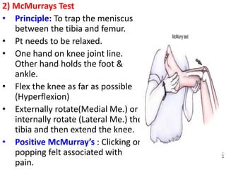 2) McMurrays Test
• Principle: To trap the meniscus
between the tibia and femur.
• Pt needs to be relaxed.
• One hand on knee joint line.
Other hand holds the foot &
ankle.
• Flex the knee as far as possible
(Hyperflexion)
• Externally rotate(Medial Me.) or
internally rotate (Lateral Me.) the
tibia and then extend the knee.
• Positive McMurray’s : Clicking or
popping felt associated with
pain.
 