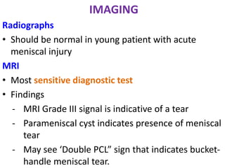 IMAGING
Radiographs
• Should be normal in young patient with acute
meniscal injury
MRI
• Most sensitive diagnostic test
• Findings
- MRI Grade III signal is indicative of a tear
- Parameniscal cyst indicates presence of meniscal
tear
- May see ‘Double PCL” sign that indicates bucket-
handle meniscal tear.
 