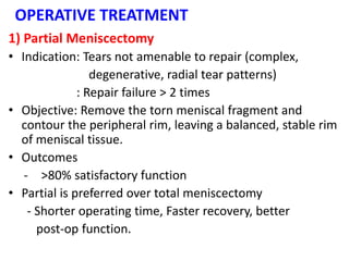 OPERATIVE TREATMENT
1) Partial Meniscectomy
• Indication: Tears not amenable to repair (complex,
degenerative, radial tear patterns)
: Repair failure > 2 times
• Objective: Remove the torn meniscal fragment and
contour the peripheral rim, leaving a balanced, stable rim
of meniscal tissue.
• Outcomes
- >80% satisfactory function
• Partial is preferred over total meniscectomy
- Shorter operating time, Faster recovery, better
post-op function.
 