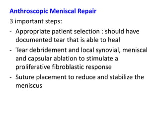Anthroscopic Meniscal Repair
3 important steps:
- Appropriate patient selection : should have
documented tear that is able to heal
- Tear debridement and local synovial, meniscal
and capsular ablation to stimulate a
proliferative fibroblastic response
- Suture placement to reduce and stabilize the
meniscus
 