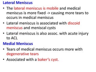 Lateral Meniscus
• The lateral meniscus is mobile and medical
meniscus is more fixed -> causing more tears to
occurs in medical meniscus
• Lateral meniscus is associated with discoid
meniscus and meniscal cysts
• Lateral meniscus is also assoc. with acute injury
to ACL
Medial Meniscus
• Tears of medical meniscus occurs more with
degenerative tears
• Associated with a baker’s cyst.
 