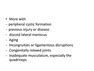• More with
- peripheral cystic formation
- previous injury or disease
- discoid lateral meniscus
- Aging
- Incongruities or ligamentous disruptions
- Congenitally relaxed joints
- Inadequate musculature, especially the
quadriceps
 
