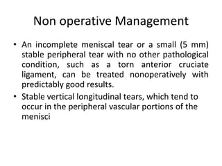 Non operative Management
• An incomplete meniscal tear or a small (5 mm)
stable peripheral tear with no other pathological
condition, such as a torn anterior cruciate
ligament, can be treated nonoperatively with
predictably good results.
• Stable vertical longitudinal tears, which tend to
occur in the peripheral vascular portions of the
menisci
 