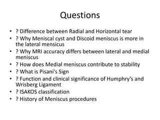 Questions
• ? Difference between Radial and Horizontal tear
• ? Why Meniscal cyst and Discoid meniscus is more in
the lateral mensicus
• ? Why MRI accuracy differs between lateral and medial
meniscus
• ? How does Medial meniscus contribute to stability
• ? What is Pisani's Sign
• ? Function and clinical significance of Humphry’s and
Wrisberg Ligament
• ? ISAKOS classification
• ? History of Meniscus procedures
 
