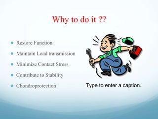 Why to do it ??
● Restore Function
● Maintain Load transmission
● Minimize Contact Stress
● Contribute to Stability
● Chondroprotection Type to enter a caption.
 