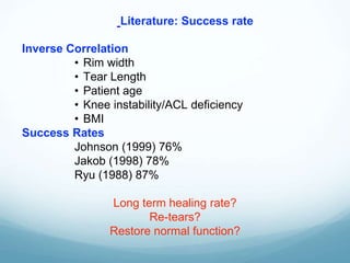 Inverse Correlation
• Rim width
• Tear Length
• Patient age
• Knee instability/ACL deficiency
• BMI
Success Rates
Johnson (1999) 76%
Jakob (1998) 78%
Ryu (1988) 87%
Long term healing rate?
Re-tears?
Restore normal function?
Literature: Success rate
 