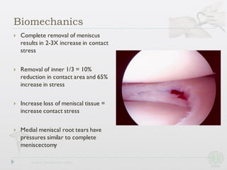 } Complete removal of meniscus
results in 2-3X increase in contact
stress
} Removal of inner 1/3 = 10%
reduction in contact area and 65%
increase in stress
} Increase loss of meniscal tissue =
increase contact stress
} Medial meniscal root tears have
pressures similar to complete
meniscectomy
Biomechanics
 