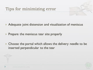 Tips for minimizing error
} Adequate joint distension and visualization of meniscus
} Prepare the meniscus tear site properly
} Choose the portal which allows the delivery needle to be
inserted perpendicular to the tear
 