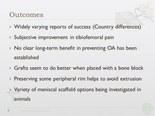 Outcomes
} Widely varying reports of success (Country differences)
} Subjective improvement in tibiofemoral pain
} No clear long-term benefit in preventing OA has been
established
} Grafts seem to do better when placed with a bone block
} Preserving some peripheral rim helps to avoid extrusion
} Variety of meniscal scaffold options being investigated in
animals
 