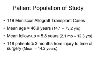119 Meniscus Allograft Transplant Cases Mean age = 46.9 years  (14.1 – 73.2 yrs) Mean follow-up = 5.8 years  (2.1 mo – 12.3 yrs) 118 patients ≥ 3 months from injury to time of surgery  (Mean = 14.2 years) Patient Population of Study 