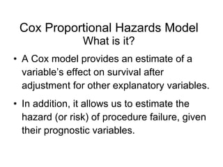 Cox Proportional Hazards Model What is it? A Cox model provides an estimate of a variable’s effect on survival after adjustment for other explanatory variables. In addition, it allows us to estimate the hazard (or risk) of procedure failure, given their prognostic variables. 