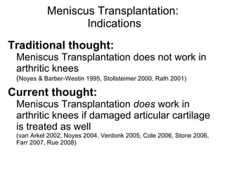 Meniscus Transplantation:  Indications Traditional thought:   Meniscus Transplantation does not work in arthritic knees  ( Noyes & Barber-Westin 1995, Stollsteimer 2000, Rath 2001) Current thought:   Meniscus Transplantation  does  work in arthritic knees if damaged articular cartilage is treated as well  (van Arkel 2002, Noyes 2004, Verdonk 2005, Cole 2006, Stone 2006, Farr 2007, Rue 2008) 