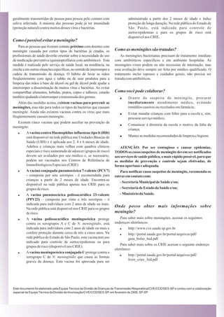 geralmente transmitidas de pessoa para pessoa pelo contato com                   administrada a partir dos 2 meses de idade e induz
saliva infectada. A maioria das pessoas pode já ter imunidade                    proteção de longa duração. Na rede pública do Estado de
(proteção natural) contra muitos desses vírus e bactérias.                       São Paulo, está indicada para controle de
                                                                                 surtos/epidemias e para os grupos de risco está
                                                                                 disponível nos CRIE.
Como é possível evitar a meningite?
    Para as pessoas que tiveram contato próximo com doentes com
meningite causada por certos tipos de bactérias já citadas, os          Como as meningites são tratadas?
profissionais de saúde deverão orientar sobre a necessidade do uso          As meningites bacterianas precisam de tratamento imediato
de medicação preventiva (quimioprofilaxia com antibiótico). Esta        com antibióticos específicos e em ambiente hospitalar. As
medida é realizada pelo serviço de saúde local, na residência, na       meningites virais podem ou não necessitar de internação, mas
creche e em outras situações específicas, no sentido de interromper a   essa avaliação deve sempre ser feita por médico qualificado. O
cadeia de transmissão da doença. O hábito de lavar as mãos              tratamento inclui repouso e cuidados gerais, não precisa ser
freqüentemente com água e sabão ou de usar produtos para a              tratada com antibióticos.
limpeza das mãos à base de álcool ou gel de álcool pode ajudar a
interromper a disseminação de muitos vírus e bactérias. Ao evitar
compartilhar alimentos, bebidas, pratos, copos e talheres, estarão      Como você pode colaborar?
também ajudando a interromper a transmissão dos germes.                    !     Diante da suspeita de meningite, procurar
    Além das medidas acima, existem vacinas para prevenir as                     imediatamente atendimento médico, evitando
meningites, mas não para todos os tipos de bactérias que causam                  remédios caseiros ou receitados em farmácia;
meningite. Ainda não existem vacinas contra os vírus que mais              !     Evitar mandar crianças com febre para a escola e, sim,
freqüentemente causam meningite.                                                 procurar serviço médico;
  Existem cinco vacinas que podem auxiliar na prevenção da
                                                                           !     Comunicar à diretoria da escola o motivo da falta da
meningite:
                                                                                 criança;
   !     A vacina contra Haemophilus influenzae tipo b (Hib)
         está disponível na rede pública nas Unidades Básicas de           !     Manter as medidas recomendadas de limpeza e higiene.
         Saúde (UBS) e é aplicada aos 2, 4 e 6 meses de idade.
         Adultos e crianças mais velhas com quadros clínicos               ATENÇÃO: Por ser contagiosa e causar epidemias,
         especiais e risco aumentado de adoecer (grupos de risco)       TODOS os casos suspeitos de meningite devem ser notificados
         devem ser avaliados por seu médico e, se necessário,           aos serviços de saúde pública, o mais rápido possível, para que
         podem ser vacinados nos Centros de Referência de               as medidas de prevenção e controle sejam efetivadas, de
         Imunobiológicos Especiais (CRIE).                              forma oportuna e adequada.
   !     A vacina conjugada pneumocócica 7-valente (PCV7)                  Para notificar casos suspeitos de meningite, recomenda-se
         - composta por sete sorotipos - é recomendada para             entrar em contato com:
         crianças a partir de 2 meses de idade. Encontra-se
                                                                           - Secretaria Municipal de Saúde e/ou;
         disponível na rede pública apenas nos CRIE para os
         grupos de risco.                                                  - Secretaria de Estado da Saúde e/ou;
   !     A vacina pneumocócica polissacarídica 23-valente                  - Ministério da Saúde.
         (PPV23) – composta por vinte e três sorotipos – é
         indicada para indivíduos com 2 anos de idade ou mais.
                                                                        Onde posso obter mais informações sobre
         Na rede pública está disponível nos CRIE para os grupos
         de risco.                                                      meningite?
   !     A vacina polissacarídica meningocócica protege                    Para saber mais sobre meningites, acessar os seguintes
         contra os sorogrupos A e C de N. meningitidis, está            endereços eletrônicos:
         indicada para indivíduos com 2 anos de idade ou mais e            !     http://www.cve.saude.sp.gov.br
         confere proteção durante cerca de três a cinco anos. Na           !     http://portal.saude.gov.br/portal/arquivos/pdf/
         rede pública do Estado de São Paulo, esta vacina tem uso                guia_bolso_6ed.pdf
         indicado para controle de surtos/epidemias ou para
                                                                            Para saber mais sobre os CRIE acessar o seguinte endereço
         grupos de risco (disponível nos CRIE).
                                                                        eletrônico:
   !     A vacina meningocócica conjugada C protege contra o
                                                                           !     http://portal.saude.gov.br/portal/arquivos/pdf/
         sorogrupo C de N. meningitidis que causa as formas
                                                                                 livro_cries_3ed.pdf
         graves da doença. Esta vacina foi aprovada para ser




Este documento foi elaborado pela Equipe Técnica da Divisão de Doenças de Transmissão Respiratória/CVE/CCD/SES-SP e contou com a colaboração
especial da Equipe Técnica da Divisão de Imunização/CVE/CCD/SES-SP, em fevereiro de 2008, SP-SP.
 