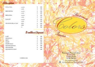 Alla spina
  COCA-COLA                - piccola               	 €	   2,50
                           - media                 	 €	   3,50
  BIRRA BIONDA             - piccola               	 €	   2,50
                           - media                 	 €	   4,00
  BIRRA ROSSA              - piccola               	 €	   3,00
                           - media                 	 €	   4,50
  PANACHÈ                  - piccola               	 €	   2,50
                           - media                 	 €	   4,00
  VINO SFUSO DELLA CASA    - 0,25 l                	 €	   2,50
                           - 0,50 l                	 €	   4,00
                           -1l                     	 €	   7,00




                                       Il caffè e i liquori
  CAFFÈ                                            	 €	   1,00
  LIMONCELLO                                       	 €	   2,00
  MIRTO                                            	 €	   2,00
  GRAPPE                                           	 €	   3,00
  GRAPPE GIALLE                                    	 €	   3,50
  LIQUORI NAZIONALI                                	 €	   3,00
  LIQUORI ESTERI                                   	 €	   4,00
  LIQUORI INVECCHIATI                              	 €	   4,00


                                                                             Ristorante Pizzeria Colors
                                                                          Via Sacchi 63
                                                                         C.so Rosselli 153
                          COPERTO € 1,50                                Tel. 011/5817513
                                                                     www.ristorantecolors.it
                                                                 	www.facebook.com/RistoranteColors
 