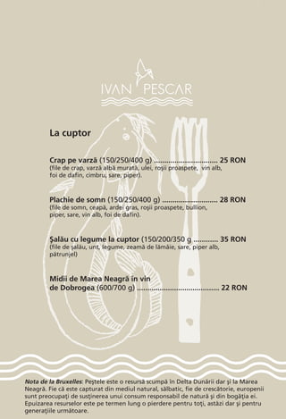 Nota de la Bruxelles: Pe[tele este o resurs` scump` în Delta Dun`rii dar [i la Marea
Neagr`. Fie c` este capturat din mediul natural, s`lbatic, fie de cresc`torie, europenii
sunt preocupa]i de sus]inerea unui consum responsabil de natur` [i din bog`]ia ei.
Epuizarea resurselor este pe termen lung o pierdere pentru to]i, ast`zi dar [i pentru
genera]iile urm`toare.
La cuptor
Crap pe varz` (150/250/400 g) ............................... 25 RON
(file de crap, varz` alb` murat`, ulei, ro[ii proaspete, vin alb,
foi de dafin, cimbru, sare, piper).
Plachie de somn (150/250/400 g) ........................... 28 RON
(file de somn, ceap`, ardei gras, ro[ii proaspete, bullion,
piper, sare, vin alb, foi de dafin).
{al`u cu legume la cuptor (150/200/350 g ............ 35 RON
(file de [al`u, unt, legume, zeam` de l`mâie, sare, piper alb,
p`trunjel)
Midii de Marea Neagr` în vin
de Dobrogea (600/700 g) ........................................ 22 RON
 