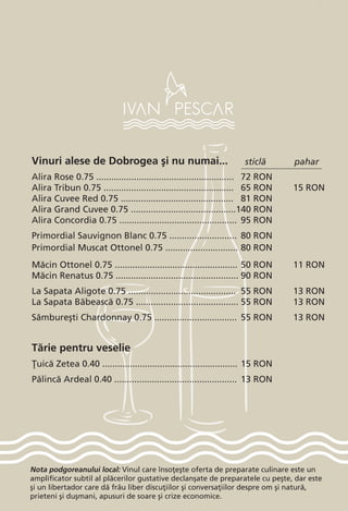 Nota podgoreanului local: Vinul care înso]e[te oferta de preparate culinare este un
amplificator subtil al pl`cerilor gustative declan[ate de preparatele cu pe[te, dar este
[i un libertador care d` frâu liber discu]iilor [i conversa]iilor despre om [i natur`,
prieteni [i du[mani, apusuri de soare [i crize economice.
Vinuri alese de Dobrogea [i nu numai...
Alira Rose 0.75 .......................................................	 72 RON	
Alira Tribun 0.75 ....................................................	 65 RON	 15 RON
Alira Cuvee Red 0.75 .............................................	 81 RON
Alira Grand Cuvee 0.75 ..........................................	140 RON
Alira Concordia 0.75 ............................................... 	95 RON
Primordial Sauvignon Blanc 0.75 ...........................	 80 RON
Primordial Muscat Ottonel 0.75 .............................	80 RON
M`cin Ottonel 0.75 .................................................	50 RON	 11 RON
M`cin Renatus 0.75 .................................................	90 RON	
La Sapata Aligote 0.75 ...........................................	 55 RON	 13 RON
La Sapata B`beasc` 0.75 .........................................	55 RON	 13 RON
Sâmbure[ti Chardonnay 0.75 .................................	 55 RON	 13 RON
T`rie pentru veselie
}uic` Zetea 0.40 ......................................................	15 RON
P`linc` Ardeal 0.40 .................................................	 13 RON
sticl` pahar
 
