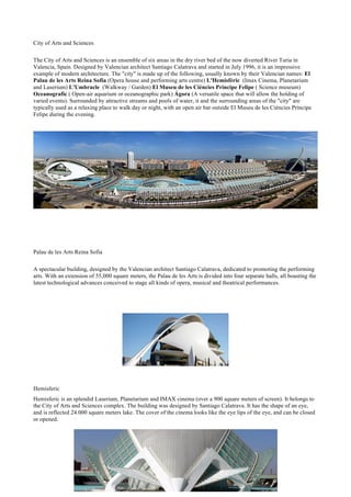City of Arts and Sciences
The City of Arts and Sciences is an ensemble of six areas in the dry river bed of the now diverted River Turia in
Valencia, Spain. Designed by Valencian architect Santiago Calatrava and started in July 1996, it is an impressive
example of modern architecture. The "city" is made up of the following, usually known by their Valencian names: El
Palau de les Arts Reina Sofía (Opera house and performing arts centre) L'Hemisfèric (Imax Cinema, Planetarium
and Laserium) L'Umbracle (Walkway / Garden) El Museu de les Ciències Príncipe Felipe ( Science museum)
Oceanografic ( Open-air aquarium or oceanographic park) Ágora (A versatile space that will allow the holding of
varied events). Surrounded by attractive streams and pools of water, it and the surrounding areas of the "city" are
typically used as a relaxing place to walk day or night, with an open air bar outside El Museu de les Ciències Príncipe
Felipe during the evening.
Palau de les Arts Reina Sofia
A spectacular building, designed by the Valencian architect Santiago Calatrava, dedicated to promoting the performing
arts. With an extension of 55,000 square meters, the Palau de les Arts is divided into four separate halls, all boasting the
latest technological advances conceived to stage all kinds of opera, musical and theatrical performances.
Hemisferic
Hemisferic is an splendid Laserium, Planetarium and IMAX cinema (over a 900 square meters of screen). It belongs to
the City of Arts and Sciences complex. The building was designed by Santiago Calatrava. It has the shape of an eye,
and is reflected 24.000 square meters lake. The cover of the cinema looks like the eye lips of the eye, and can be closed
or opened.
 