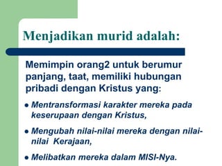 Menjadikan murid adalah:
Memimpin orang2 untuk berumur
panjang, taat, memiliki hubungan
pribadi dengan Kristus yang:
 Mentransformasi karakter mereka pada
keserupaan dengan Kristus,
 Mengubah nilai-nilai mereka dengan nilai-
nilai Kerajaan,
 Melibatkan mereka dalam MISI-Nya.
 
