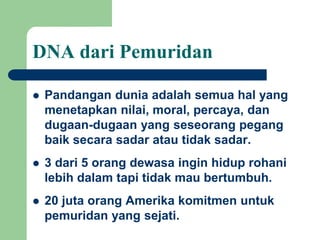  Pandangan dunia adalah semua hal yang
menetapkan nilai, moral, percaya, dan
dugaan-dugaan yang seseorang pegang
baik secara sadar atau tidak sadar.
 3 dari 5 orang dewasa ingin hidup rohani
lebih dalam tapi tidak mau bertumbuh.
 20 juta orang Amerika komitmen untuk
pemuridan yang sejati.
DNA dari Pemuridan
 