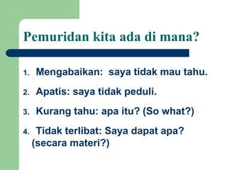 Pemuridan kita ada di mana?
1. Mengabaikan: saya tidak mau tahu.
2. Apatis: saya tidak peduli.
3. Kurang tahu: apa itu? (So what?)
4. Tidak terlibat: Saya dapat apa?
(secara materi?)
 