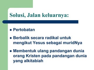 Solusi, Jalan keluarnya:
 Pertobatan
 Berbalik secara radikal untuk
mengikut Yesus sebagai muridNya
 Membentuk ulang pandangan dunia
orang Kristen pada pandangan dunia
yang alkitabiah
 