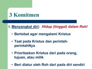 3 Komitmen
I. Menyangkal diri: Hidup (tinggal) dalam Roh!
• Bertobat agar mengalami Kristus
• Taat pada Kristus dan perintah-
perintahNya
• Prioritaskan Kristus dari pada orang,
tujuan, atau milik
• Beri diatur oleh Roh dari pada diri sendiri
 
