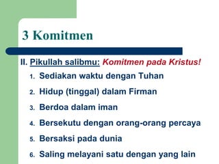 1. Sediakan waktu dengan Tuhan
2. Hidup (tinggal) dalam Firman
3. Berdoa dalam iman
4. Bersekutu dengan orang-orang percaya
5. Bersaksi pada dunia
6. Saling melayani satu dengan yang lain
II. Pikullah salibmu: Komitmen pada Kristus!
3 Komitmen
 
