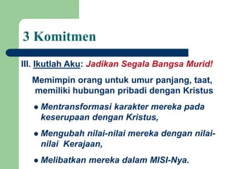 Memimpin orang untuk umur panjang, taat,
memiliki hubungan pribadi dengan Kristus
 Mentransformasi karakter mereka pada
keserupaan dengan Kristus,
 Mengubah nilai-nilai mereka dengan nilai-
nilai Kerajaan,
 Melibatkan mereka dalam MISI-Nya.
III. Ikutlah Aku: Jadikan Segala Bangsa Murid!
3 Komitmen
 