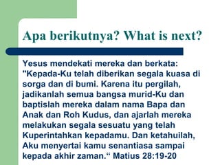 Apa berikutnya? What is next?
Yesus mendekati mereka dan berkata:
"Kepada-Ku telah diberikan segala kuasa di
sorga dan di bumi. Karena itu pergilah,
jadikanlah semua bangsa murid-Ku dan
baptislah mereka dalam nama Bapa dan
Anak dan Roh Kudus, dan ajarlah mereka
melakukan segala sesuatu yang telah
Kuperintahkan kepadamu. Dan ketahuilah,
Aku menyertai kamu senantiasa sampai
kepada akhir zaman.“ Matius 28:19-20
 