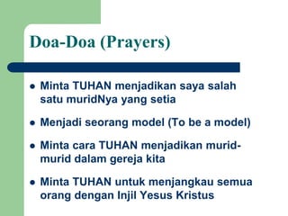 Doa-Doa (Prayers)
 Minta TUHAN menjadikan saya salah
satu muridNya yang setia
 Menjadi seorang model (To be a model)
 Minta cara TUHAN menjadikan murid-
murid dalam gereja kita
 Minta TUHAN untuk menjangkau semua
orang dengan Injil Yesus Kristus
 