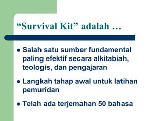 “Survival Kit” adalah …
 Salah satu sumber fundamental
paling efektif secara alkitabiah,
teologis, dan pengajaran
 Langkah tahap awal untuk latihan
pemuridan
 Telah ada terjemahan 50 bahasa
 